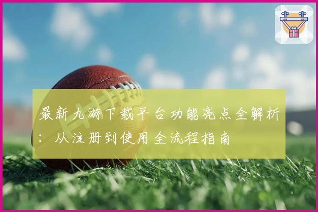 最新九游下载平台功能亮点全解析：从注册到使用全流程指南