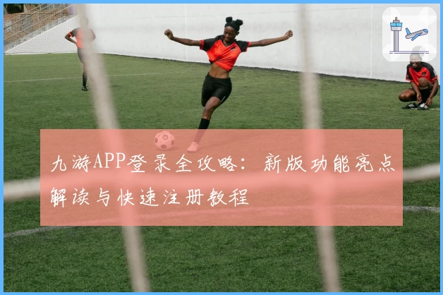 九游APP登录全攻略：新版功能亮点解读与快速注册教程
