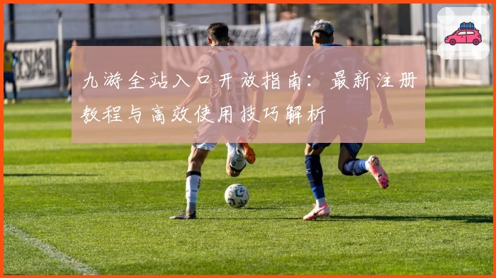 九游全站入口开放指南：最新注册教程与高效使用技巧解析