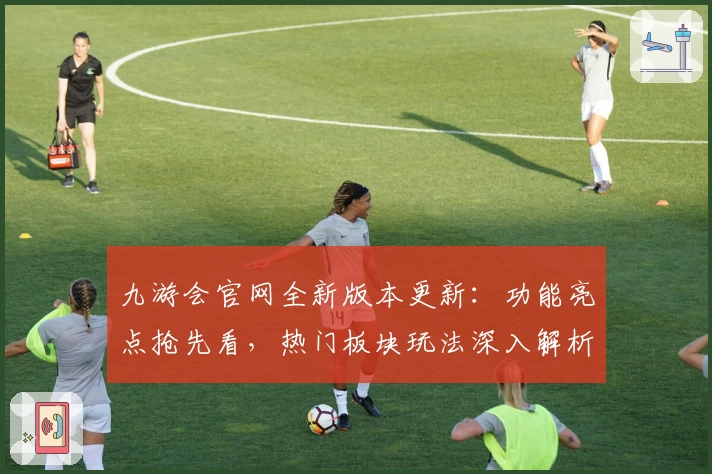 九游会官网全新版本更新：功能亮点抢先看，热门板块玩法深入解析