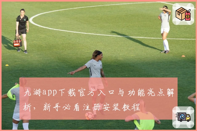 九游app下载官方入口与功能亮点解析，新手必看注册安装教程