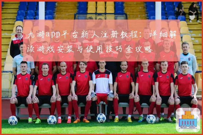 九游app平台新人注册教程：详细解读游戏安装与使用技巧全攻略