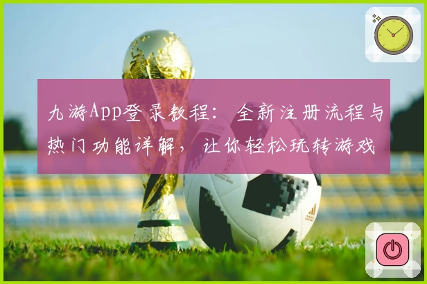 九游App登录教程：全新注册流程与热门功能详解，让你轻松玩转游戏世界