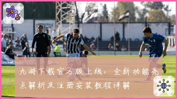 九游下载官方版上线，全新功能亮点解析及注册安装教程详解