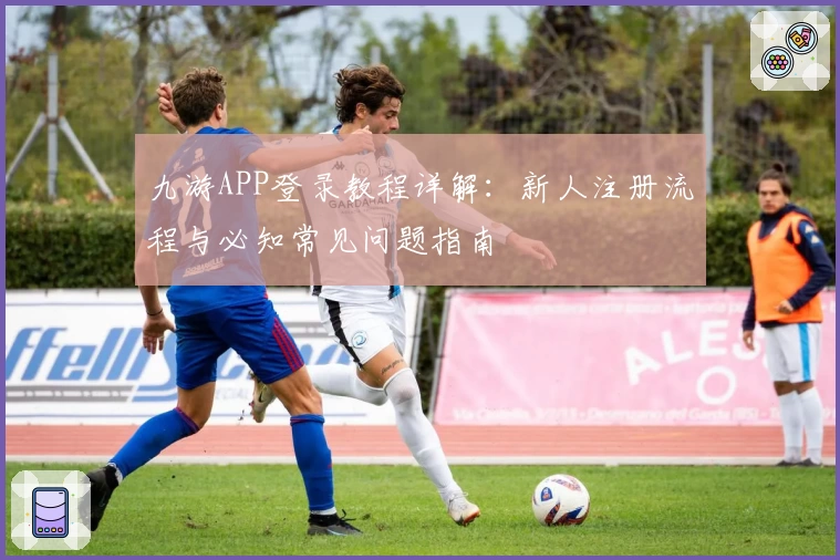 九游APP登录教程详解：新人注册流程与必知常见问题指南