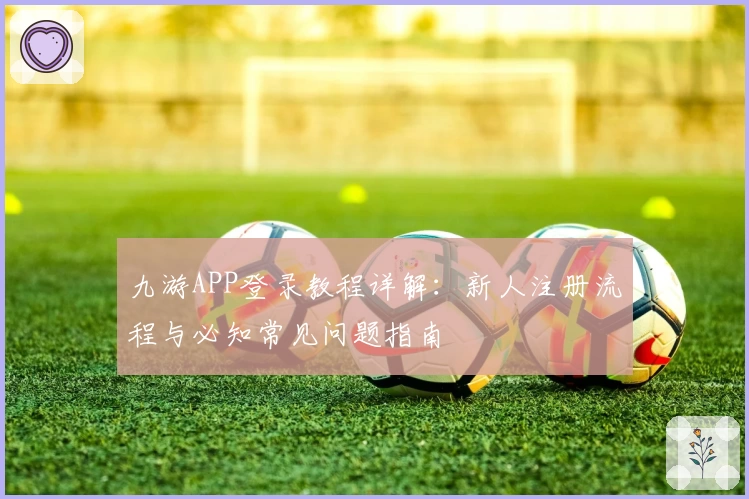 九游APP登录教程详解：新人注册流程与必知常见问题指南