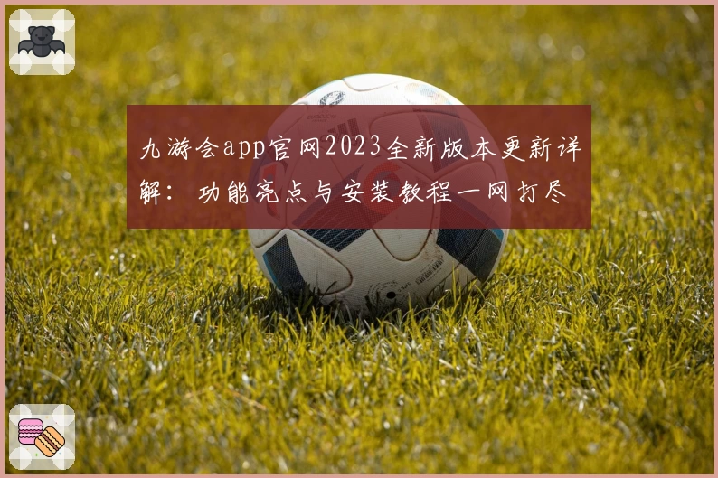 九游会app官网2023全新版本更新详解:功能亮点与安装教程一网打尽