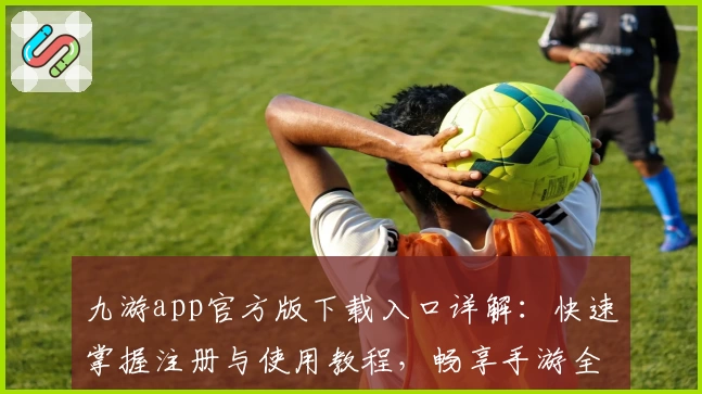 九游app官方版下载入口详解：快速掌握注册与使用教程，畅享手游全新体验