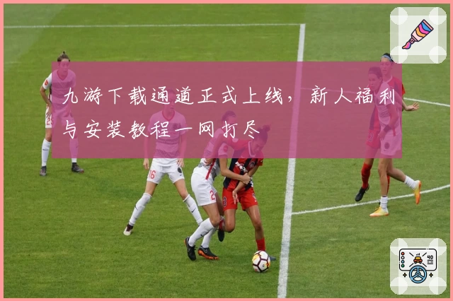 九游下载通道正式上线，新人福利与安装教程一网打尽