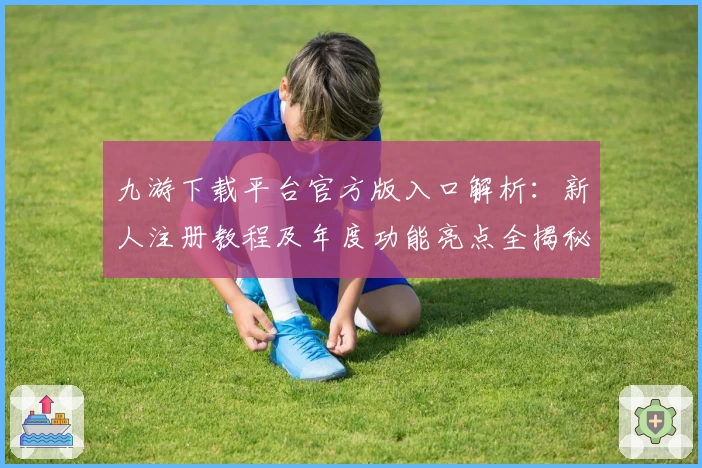 九游下载平台官方版入口解析：新人注册教程及年度功能亮点全揭秘