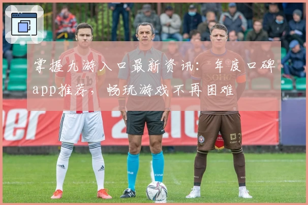 掌握九游入口最新资讯：年度口碑app推荐，畅玩游戏不再困难