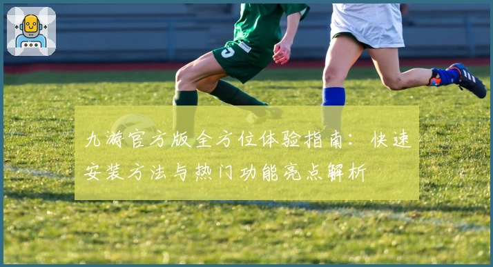 九游官方版全方位体验指南：快速安装方法与热门功能亮点解析