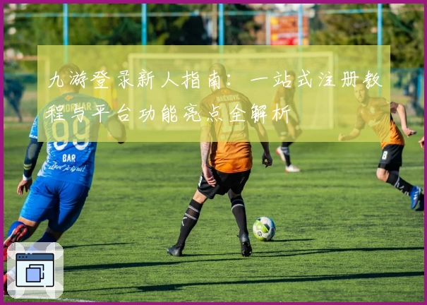 九游登录新人指南：一站式注册教程与平台功能亮点全解析