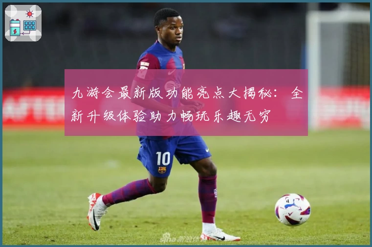 九游会最新版功能亮点大揭秘：全新升级体验助力畅玩乐趣无穷