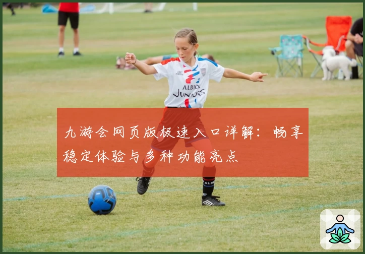 九游会网页版极速入口详解：畅享稳定体验与多种功能亮点