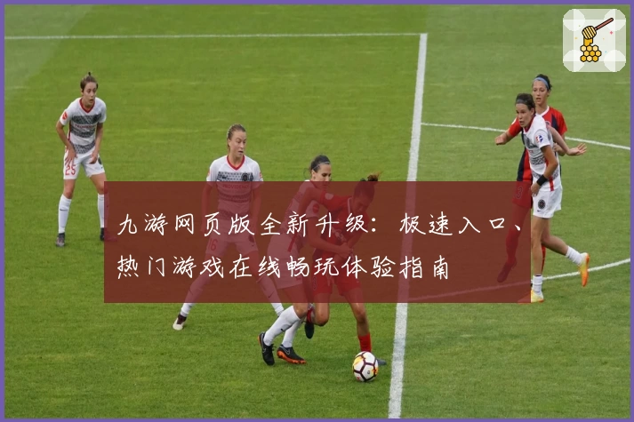 九游网页版全新升级：极速入口、热门游戏在线畅玩体验指南