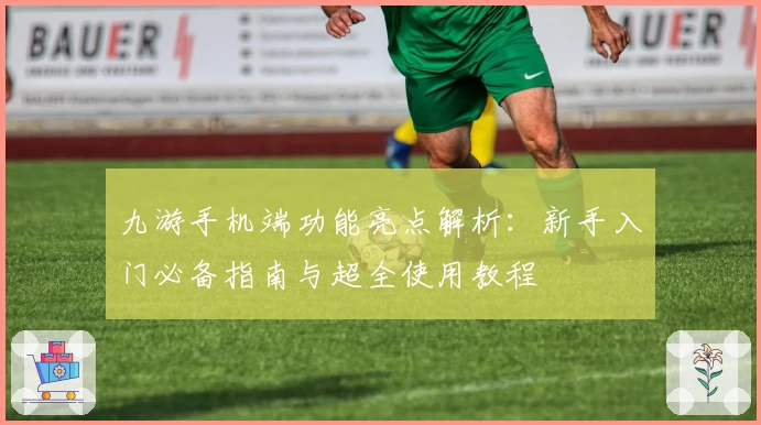 九游手机端功能亮点解析：新手入门必备指南与超全使用教程