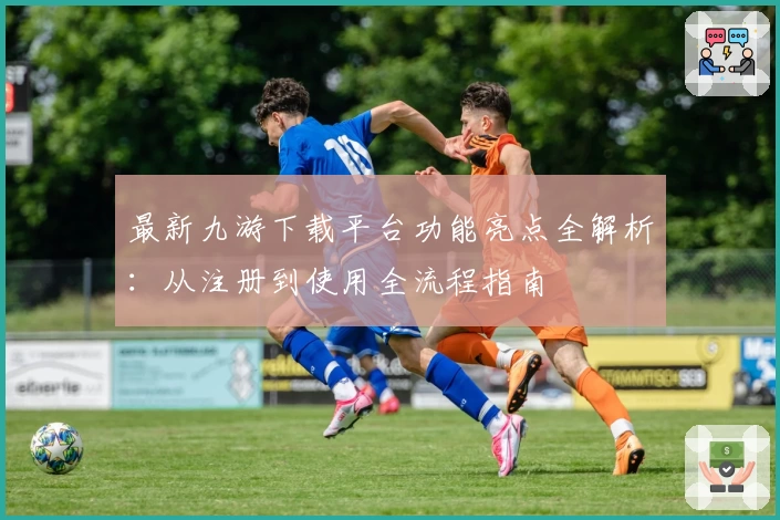 最新九游下载平台功能亮点全解析：从注册到使用全流程指南