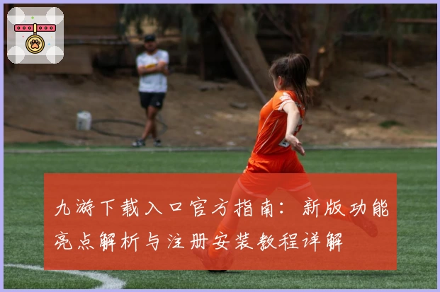 九游下载入口官方指南：新版功能亮点解析与注册安装教程详解