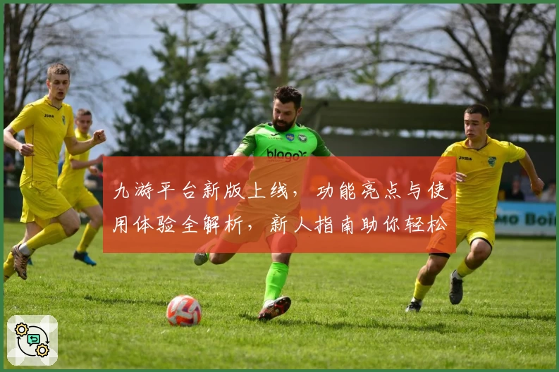 九游平台新版上线，功能亮点与使用体验全解析，新人指南助你轻松上手