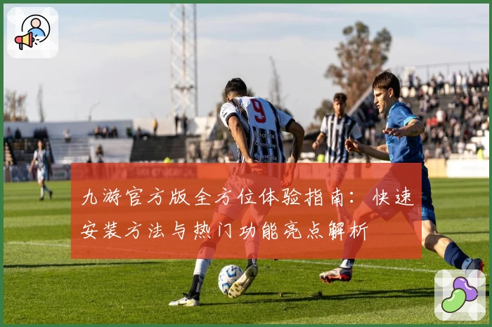 九游官方版全方位体验指南：快速安装方法与热门功能亮点解析
