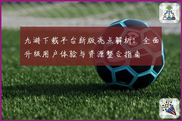 九游下载平台新版亮点解析：全面升级用户体验与资源整合指南