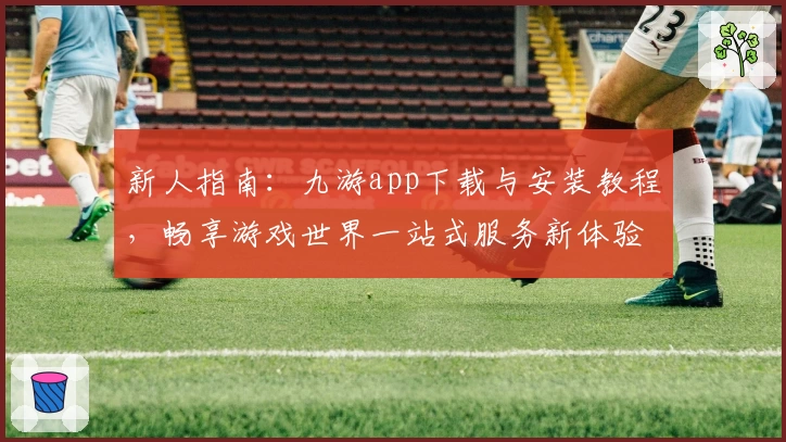 新人指南：九游app下载与安装教程，畅享游戏世界一站式服务新体验