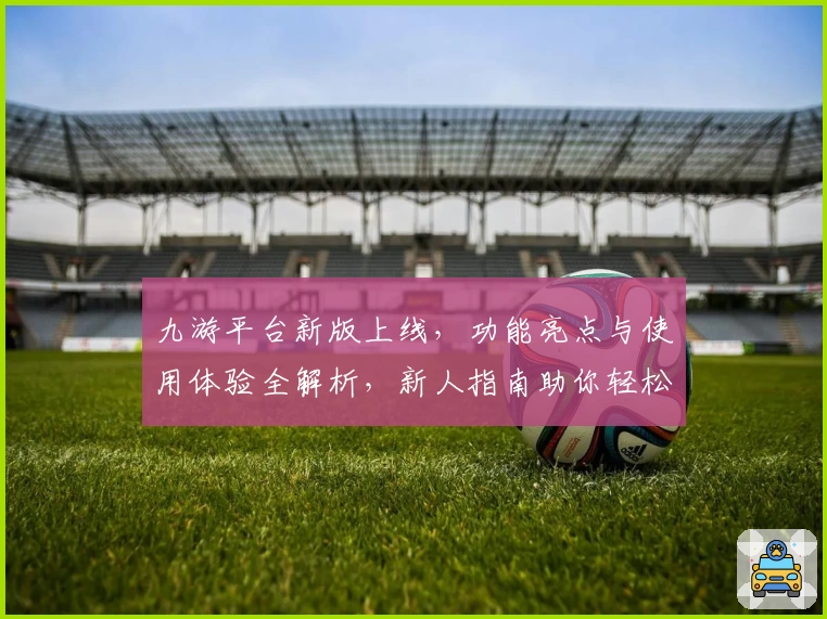 九游平台新版上线，功能亮点与使用体验全解析，新人指南助你轻松上手